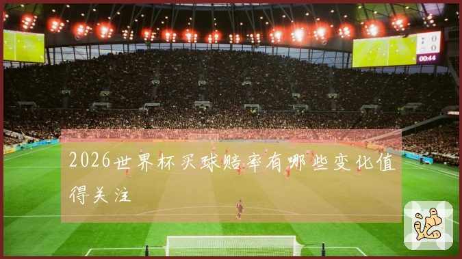 2026世界杯买球赔率有哪些变化值得关注