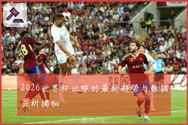 2026世界杯让球的最新趋势与数据分析揭秘